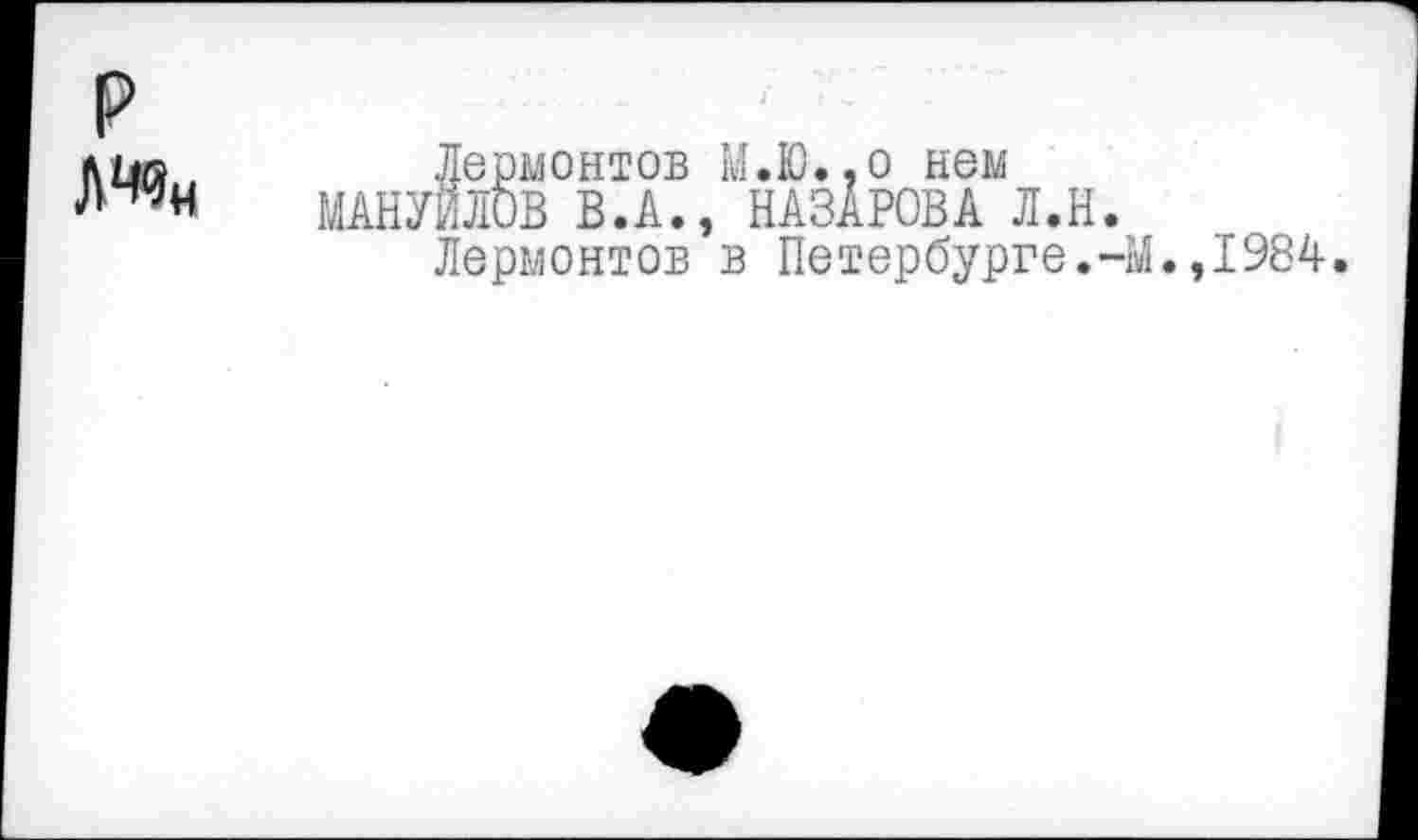 ﻿р
Лермонтов М.Ю.,о нем МАНУЙЛОВ В.А., НАЗАРОВА Л.Н.
Лермонтов в Петербурге.Ч
.,1984.